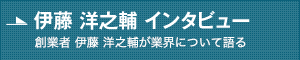 伊藤 洋之輔 インタビュー 創業者 伊藤 洋之輔が業界について語る